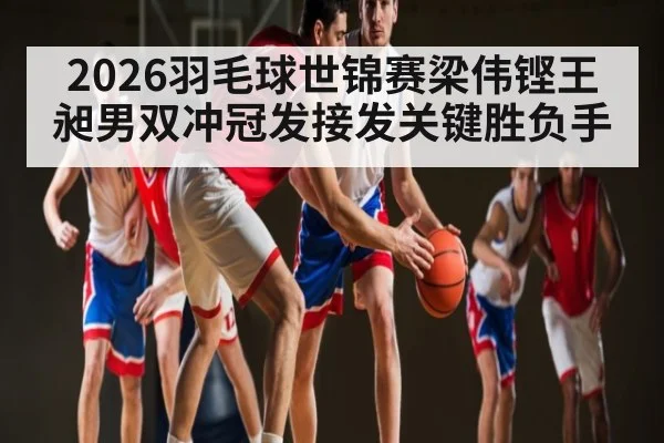 2026羽毛球世锦赛梁伟铿王昶男双冲冠发接发关键胜负手